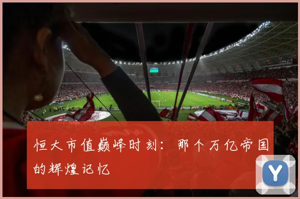 恒大市值巅峰时刻：那个万亿帝国的辉煌记忆