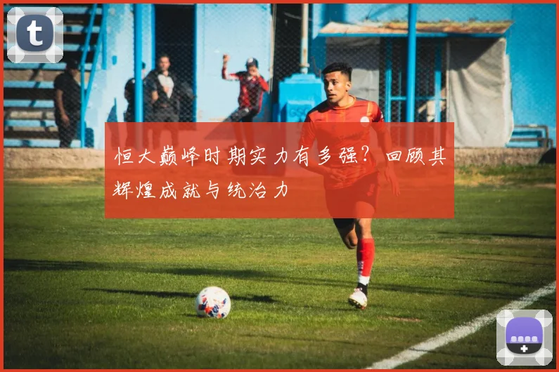 恒大巅峰时期实力有多强?回顾其辉煌成就与统治力