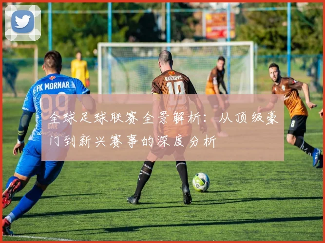 全球足球联赛全景解析：从顶级豪门到新兴赛事的深度分析