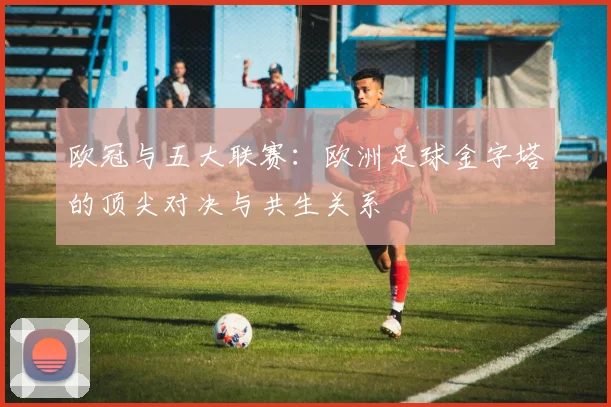 欧冠与五大联赛:欧洲足球金字塔的顶尖对决与共生关系
