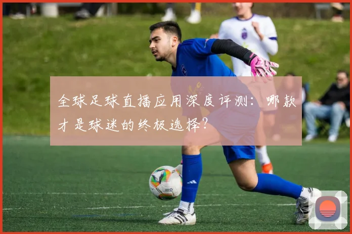 全球足球直播应用深度评测：哪款才是球迷的终极选择？