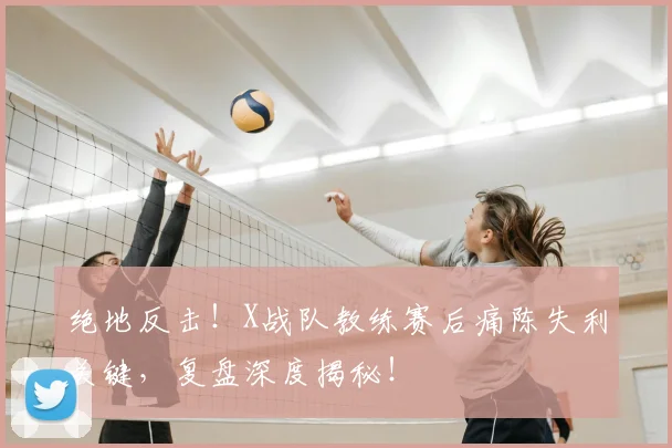 绝地反击！X战队教练赛后痛陈失利关键，复盘深度揭秘！